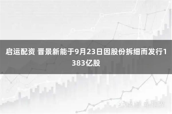 启运配资 晋景新能于9月23日因股份拆细而发行1383亿股