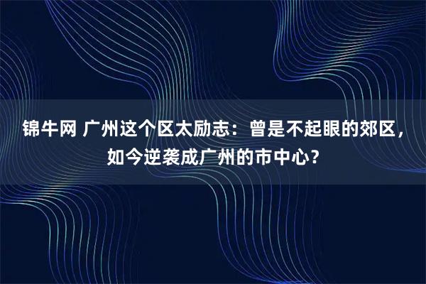 锦牛网 广州这个区太励志：曾是不起眼的郊区，如今逆袭成广州的市中心？