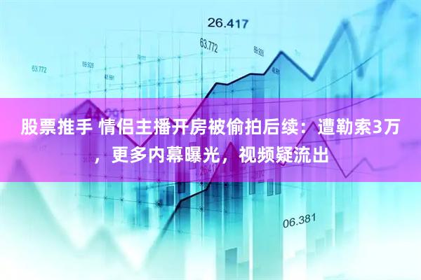 股票推手 情侣主播开房被偷拍后续：遭勒索3万，更多内幕曝光，视频疑流出