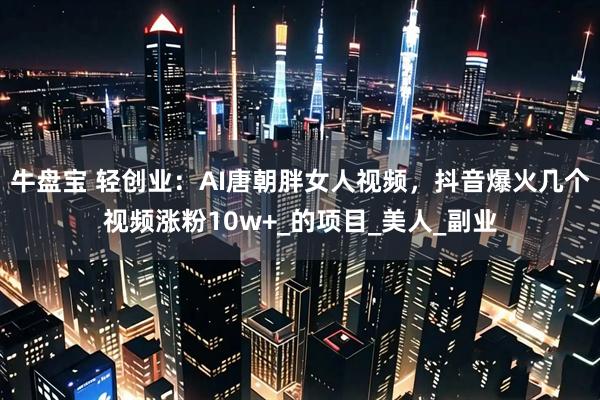 牛盘宝 轻创业：AI唐朝胖女人视频，抖音爆火几个视频涨粉10w+_的项目_美人_副业