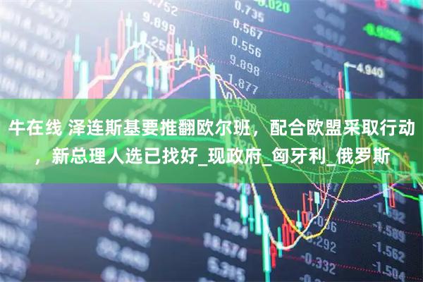 牛在线 泽连斯基要推翻欧尔班，配合欧盟采取行动，新总理人选已找好_现政府_匈牙利_俄罗斯