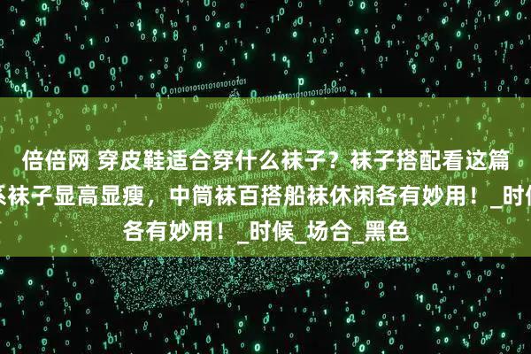 倍倍网 穿皮鞋适合穿什么袜子？袜子搭配看这篇就够！同色系袜子显高显瘦，中筒袜百搭船袜休闲各有妙用！_时候_场合_黑色