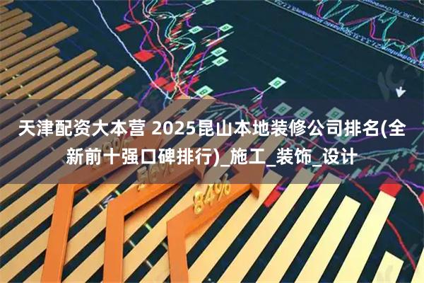 天津配资大本营 2025昆山本地装修公司排名(全新前十强口碑排行)_施工_装饰_设计