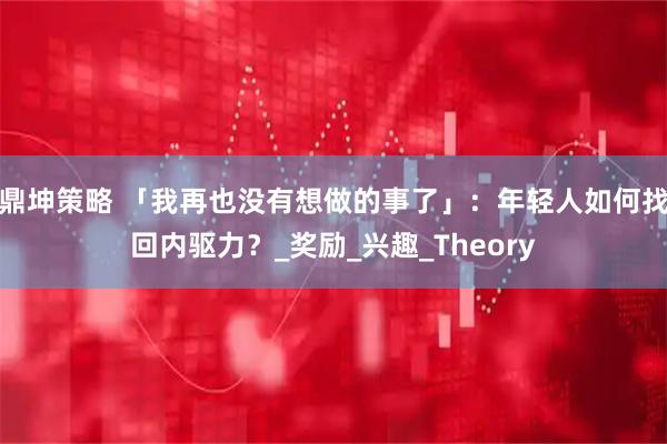 鼎坤策略 「我再也没有想做的事了」：年轻人如何找回内驱力？_奖励_兴趣_Theory