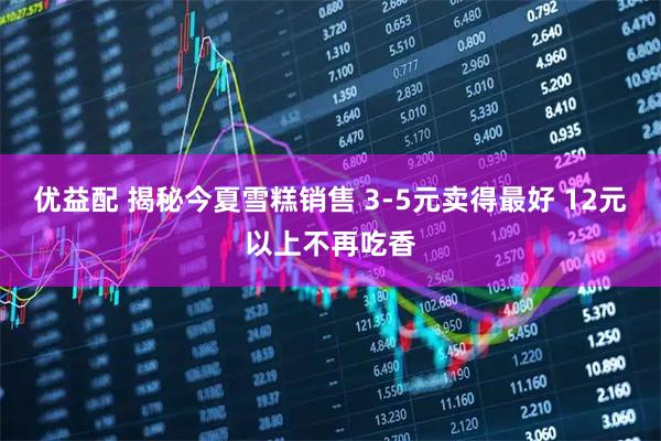 优益配 揭秘今夏雪糕销售 3-5元卖得最好 12元以上不再吃香