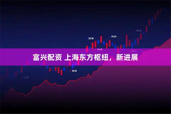 富兴配资 上海东方枢纽，新进展