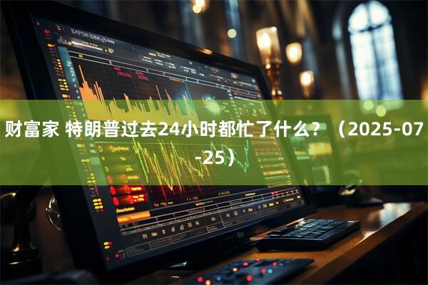 财富家 特朗普过去24小时都忙了什么？（2025-07-25）