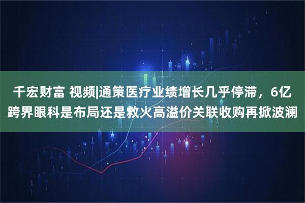 千宏财富 视频|通策医疗业绩增长几乎停滞，6亿跨界眼科是布局还是救火高溢价关联收购再掀波澜