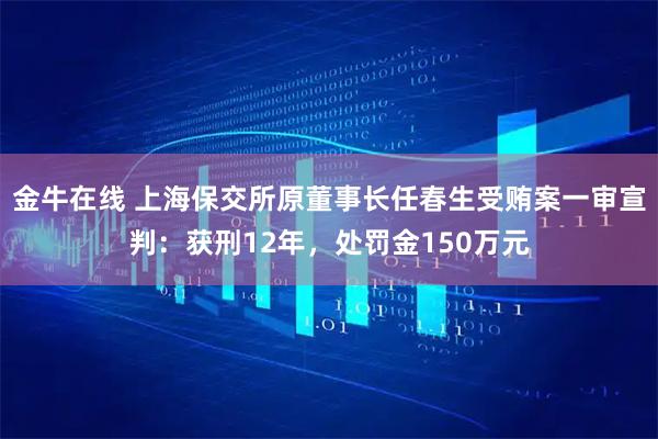 金牛在线 上海保交所原董事长任春生受贿案一审宣判：获刑12年，处罚金150万元