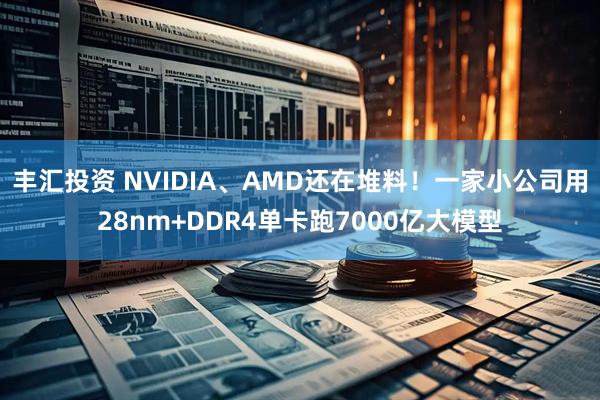 丰汇投资 NVIDIA、AMD还在堆料！一家小公司用28nm+DDR4单卡跑7000亿大模型
