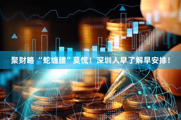 聚财略 “蛇缠腰”莫慌！深圳人早了解早安排！