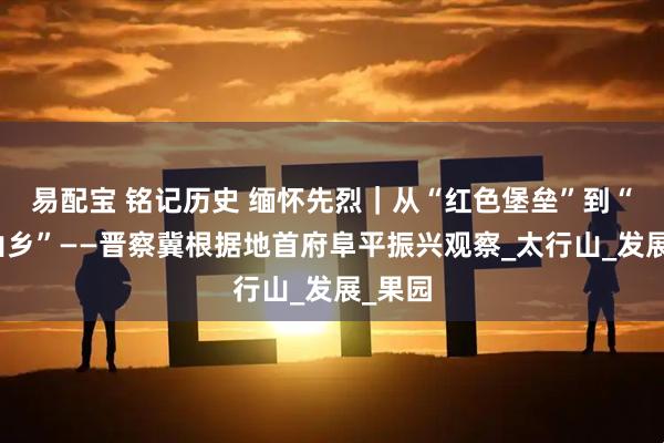 易配宝 铭记历史 缅怀先烈|从“红色堡垒”到“幸福山乡”——晋察冀根据地首府阜平振兴观察_太行山_发展_果园