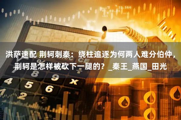 洪萨速配 荆轲刺秦：绕柱追逐为何两人难分伯仲，荆轲是怎样被砍下一腿的？_秦王_燕国_田光