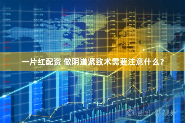 一片红配资 做阴道紧致术需要注意什么？