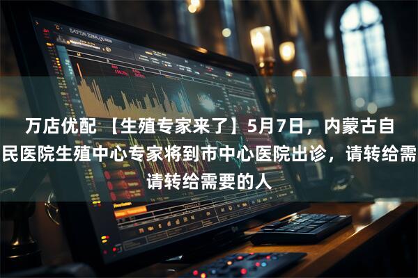 万店优配 【生殖专家来了】5月7日，内蒙古自治区人民医院生殖中心专家将到市中心医院出诊，请转给需要的人
