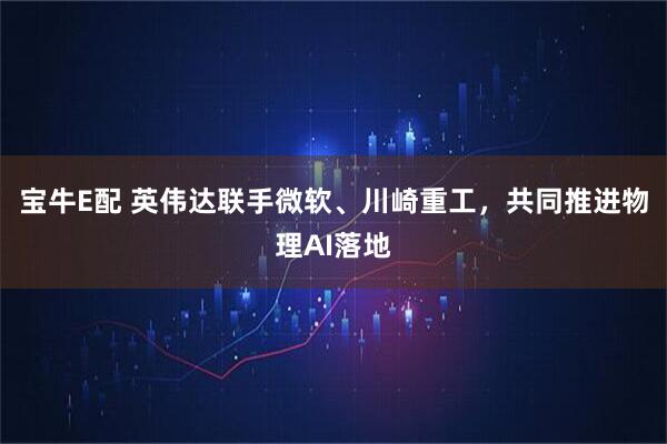 宝牛E配 英伟达联手微软、川崎重工,共同推进物理AI落地