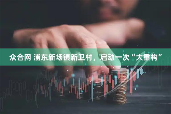 众合网 浦东新场镇新卫村，启动一次“大重构”
