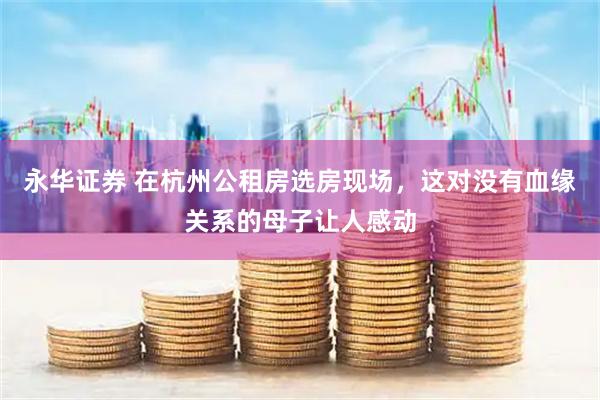 永华证券 在杭州公租房选房现场，这对没有血缘关系的母子让人感动
