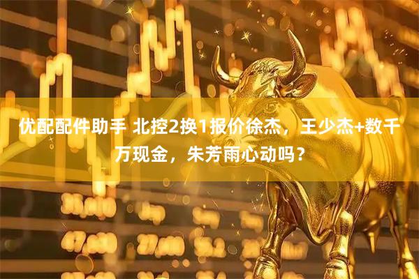 优配配件助手 北控2换1报价徐杰，王少杰+数千万现金，朱芳雨心动吗？