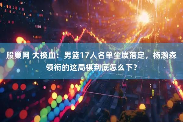 股巢网 大换血：男篮17人名单尘埃落定，杨瀚森领衔的这局棋到底怎么下？