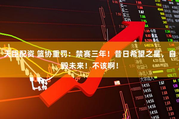 天臣配资 篮协重罚：禁赛三年！昔日希望之星，自毁未来！不该啊！