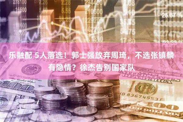 乐融配 5人落选！郭士强放弃周琦，不选张镇麟有隐情？徐杰告别国家队