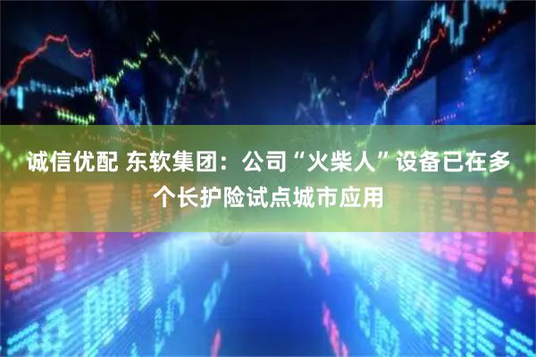 诚信优配 东软集团:公司“火柴人”设备已在多个长护险试点城市应用